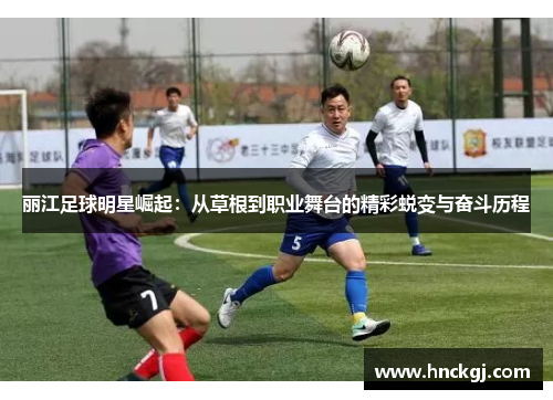 丽江足球明星崛起：从草根到职业舞台的精彩蜕变与奋斗历程