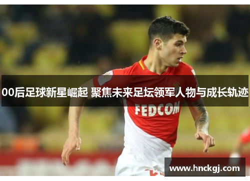 00后足球新星崛起 聚焦未来足坛领军人物与成长轨迹