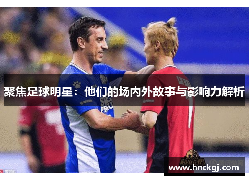 聚焦足球明星：他们的场内外故事与影响力解析