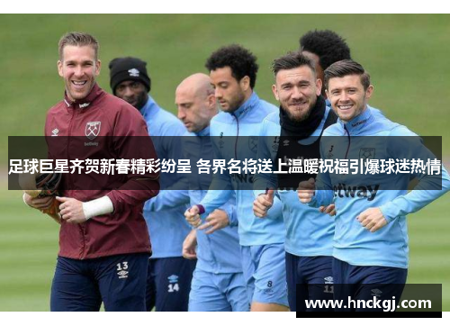 足球巨星齐贺新春精彩纷呈 各界名将送上温暖祝福引爆球迷热情