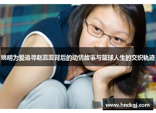 姚明为爱追寻赵蕊蕊背后的动情故事与篮球人生的交织轨迹