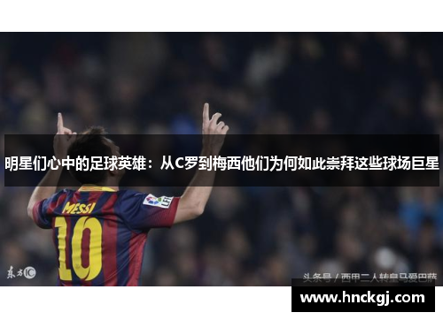 明星们心中的足球英雄：从C罗到梅西他们为何如此崇拜这些球场巨星
