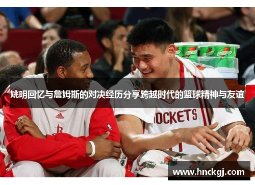 姚明回忆与詹姆斯的对决经历分享跨越时代的篮球精神与友谊