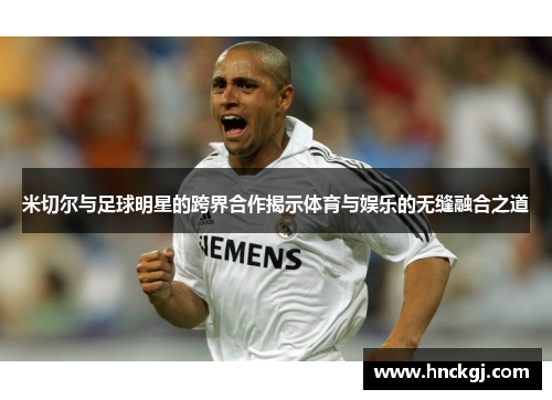 米切尔与足球明星的跨界合作揭示体育与娱乐的无缝融合之道