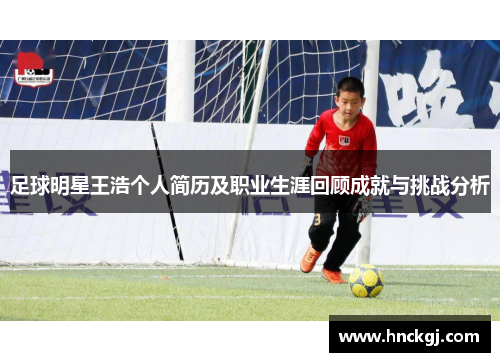 足球明星王浩个人简历及职业生涯回顾成就与挑战分析