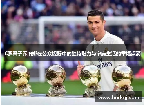 C罗妻子乔治娜在公众视野中的独特魅力与家庭生活的幸福点滴