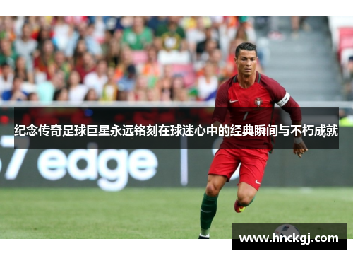 纪念传奇足球巨星永远铭刻在球迷心中的经典瞬间与不朽成就