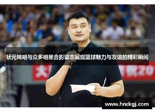 状元姚明与众多明星合影留念展现篮球魅力与友谊的精彩瞬间