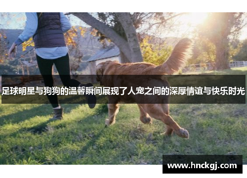 足球明星与狗狗的温馨瞬间展现了人宠之间的深厚情谊与快乐时光