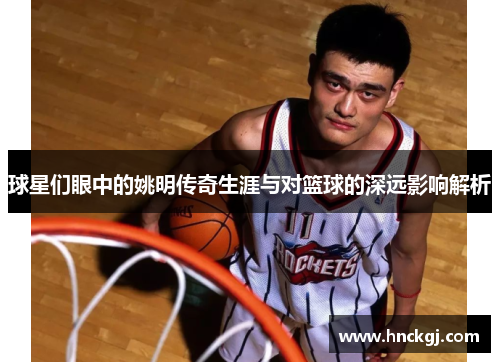 球星们眼中的姚明传奇生涯与对篮球的深远影响解析