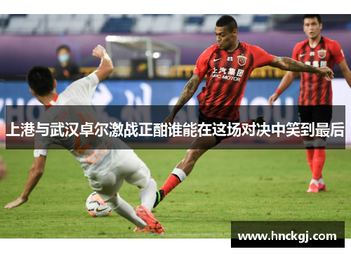 上港与武汉卓尔激战正酣谁能在这场对决中笑到最后